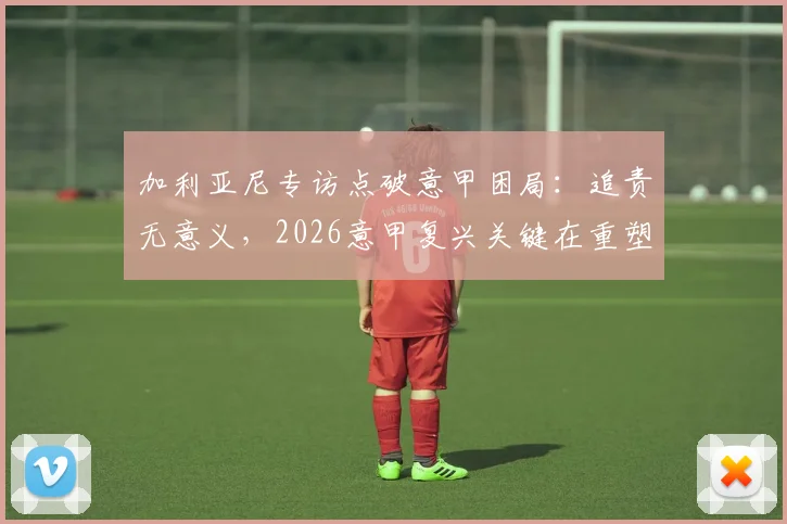 加利亚尼专访点破意甲困局：追责无意义，2026意甲复兴关键在重塑“金球奖摇篮”荣光