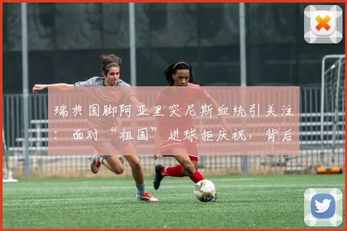 瑞典国脚阿亚里突尼斯血统引关注：面对“祖国”进球拒庆祝，背后原因与双重国籍球员生存现状深度探讨