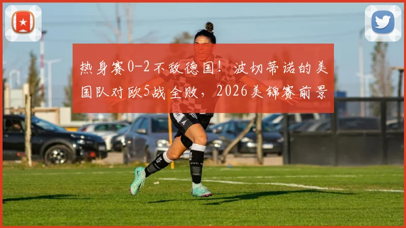 热身赛0-2不敌德国！波切蒂诺的美国队对欧5战全败，2026美锦赛前景蒙阴影