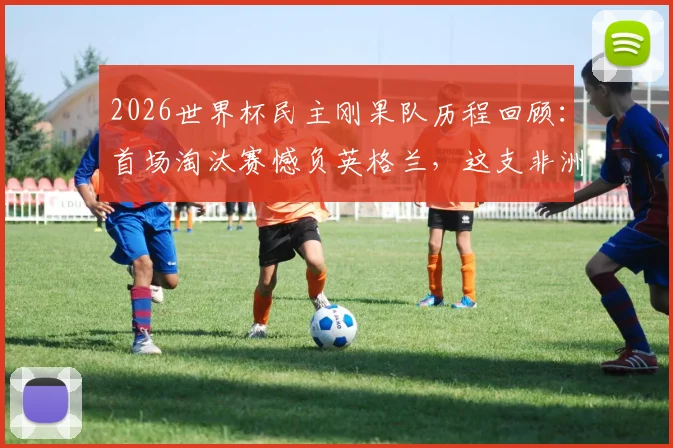2026世界杯民主刚果队历程回顾：首场淘汰赛憾负英格兰，这支非洲新军的未来在哪里？