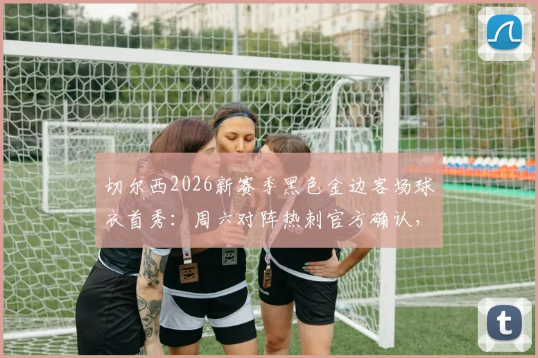 切尔西2026新赛季黑色金边客场球衣首秀：周六对阵热刺官方确认，附球衣发布时间与款式详解