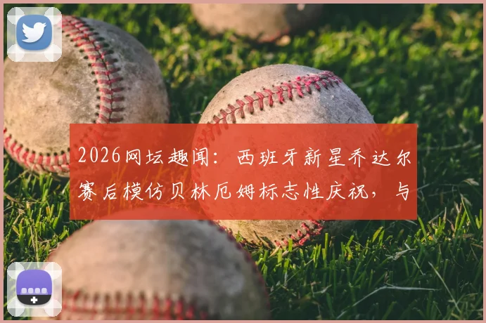 2026网坛趣闻：西班牙新星乔达尔赛后模仿贝林厄姆标志性庆祝，与偶像合影引爆社交媒体