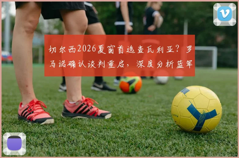 切尔西2026夏窗首选查瓦利亚？罗马诺确认谈判重启，深度分析蓝军为何非他不可与转会关键细节