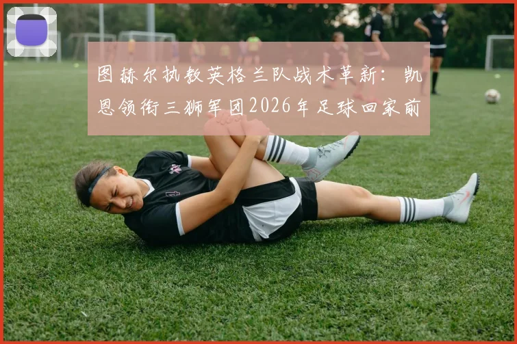 图赫尔执教英格兰队战术革新：凯恩领衔三狮军团2026年足球回家前景深度分析