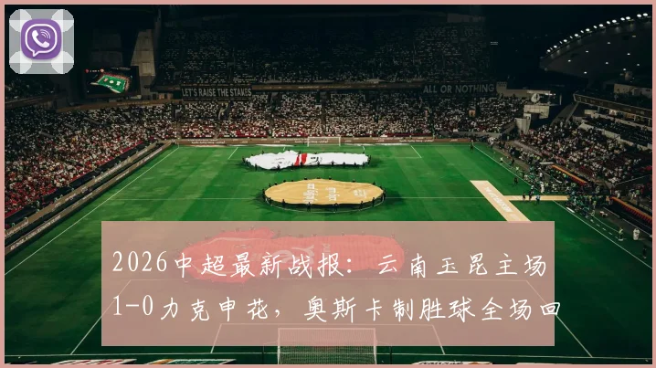 2026中超最新战报：云南玉昆主场1-0力克申花，奥斯卡制胜球全场回放与战术解析