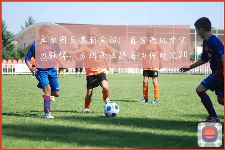 库尔图瓦最新采访：直言西班牙实力强悍，分析西法胜者为何锁定2026世界杯冠军，比利时门神观点解读