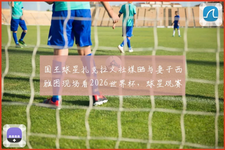 国王球星扎克拉文社媒晒与妻子西雅图现场看2026世界杯，球星观赛动态引热议