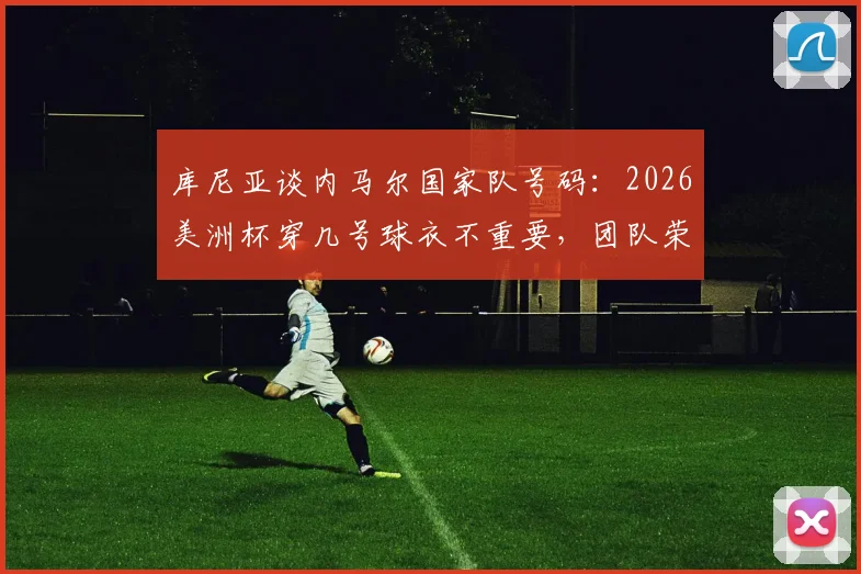 库尼亚谈内马尔国家队号码：2026美洲杯穿几号球衣不重要，团队荣誉高于一切