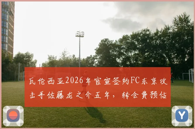 瓦伦西亚2026年官宣签约FC东京攻击手佐藤龙之介五年，转会费预估、球衣号码及技术特点全面解读