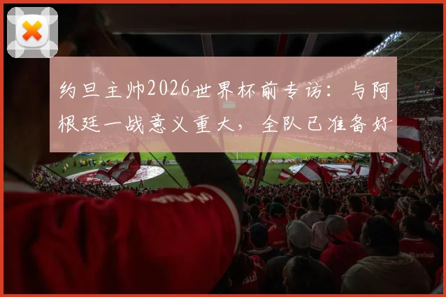约旦主帅2026世界杯前专访：与阿根廷一战意义重大，全队已准备好向世界展示实力