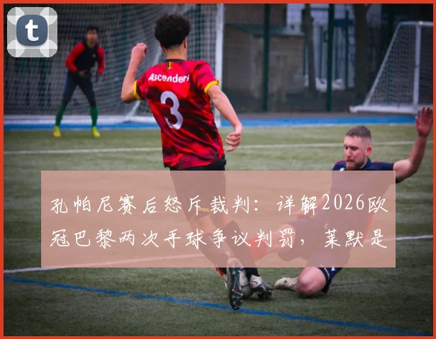 孔帕尼赛后怒斥裁判：详解2026欧冠巴黎两次手球争议判罚，莱默是否手球成焦点