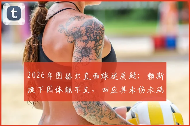 2026年图赫尔直面球迷质疑：赖斯换下因体能不支，回应其未伤未病争议内幕