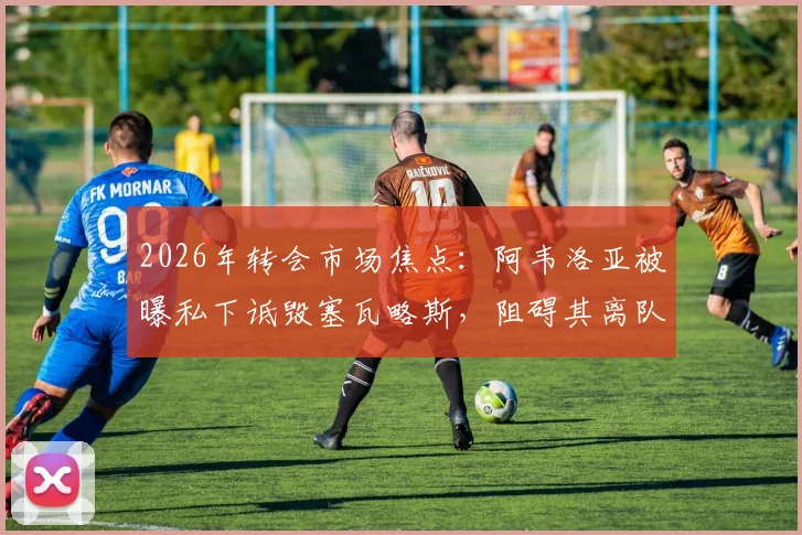 2026年转会市场焦点:阿韦洛亚被曝私下诋毁塞瓦略斯,阻碍其离队转会操作内幕
