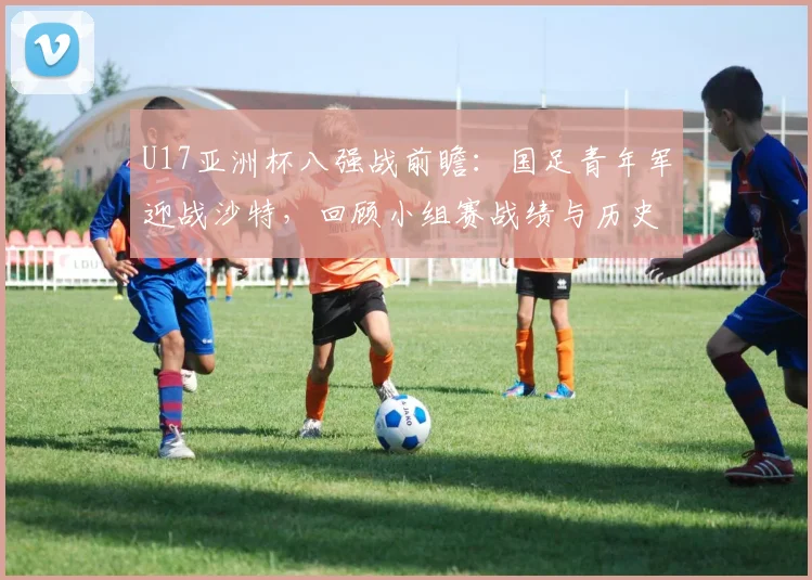 U17亚洲杯八强战前瞻:国足青年军迎战沙特,回顾小组赛战绩与历史交锋,解析关键球员对决