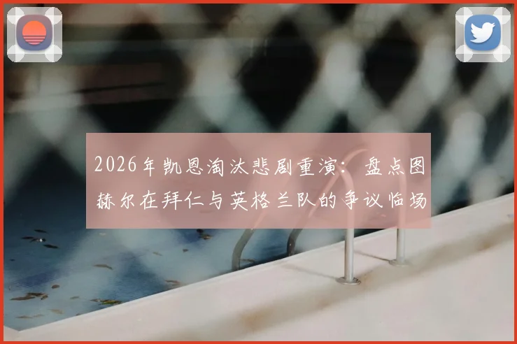 2026年凯恩淘汰悲剧重演：盘点图赫尔在拜仁与英格兰队的争议临场调度决策