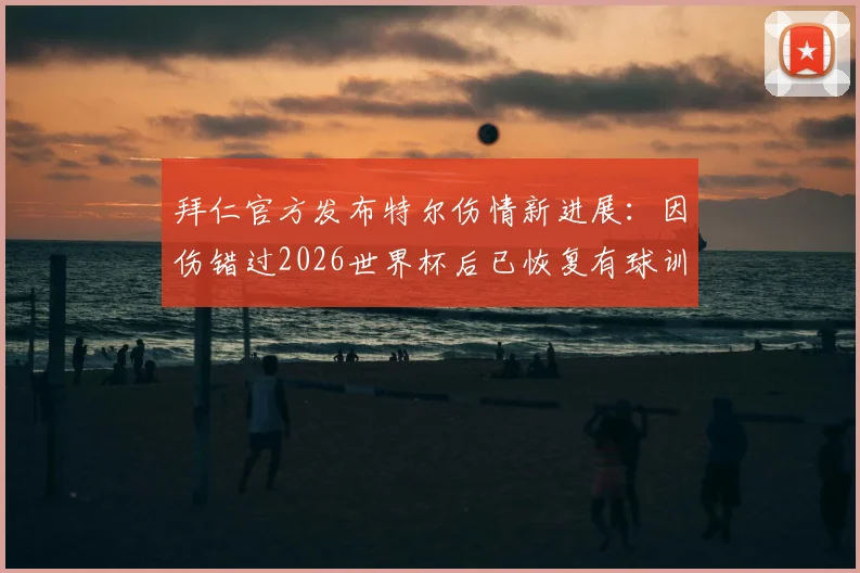 拜仁官方发布特尔伤情新进展：因伤错过2026世界杯后已恢复有球训练，这对球员与球队意味着什么？