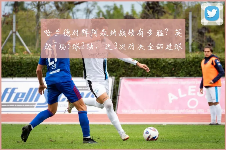 哈兰德对阵阿森纳战绩有多猛？英超7场5球2助，近3次对决全部进球
