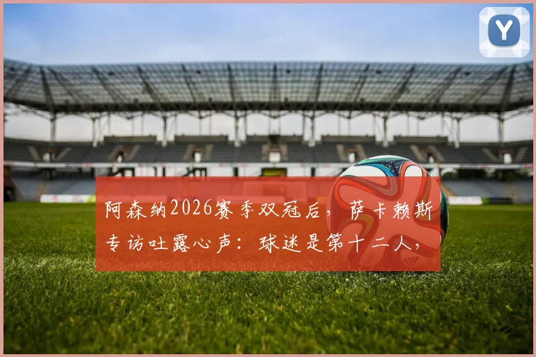 阿森纳2026赛季双冠后，萨卡赖斯专访吐露心声：球迷是第十二人，社区盾杯庆祝后即刻投入欧冠决赛备战
