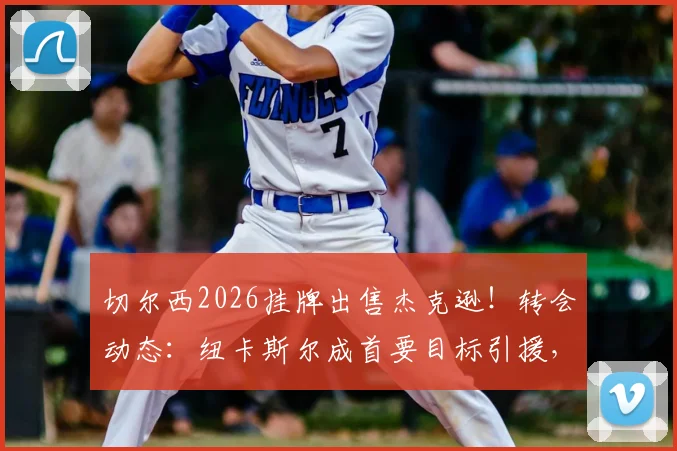 切尔西2026挂牌出售杰克逊！转会动态：纽卡斯尔成首要目标引援，深度分析出售原因与交易前景