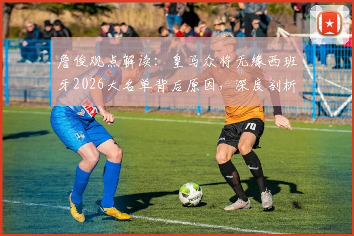 詹俊观点解读：皇马众将无缘西班牙2026大名单背后原因，深度剖析球队欧冠晋级四强之路