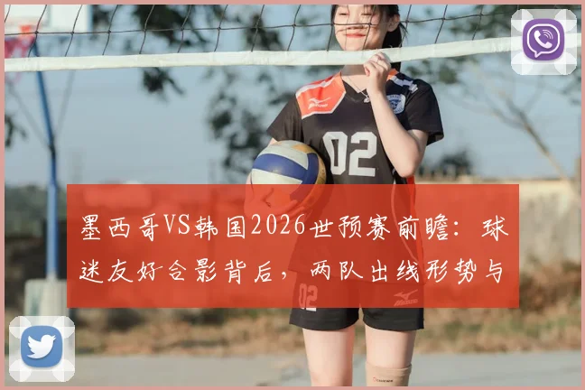 墨西哥VS韩国2026世预赛前瞻：球迷友好合影背后，两队出线形势与战术打法全解析