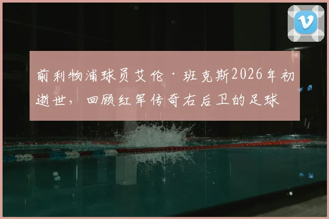 前利物浦球员艾伦·班克斯2026年初逝世，回顾红军传奇右后卫的足球生涯与遗产