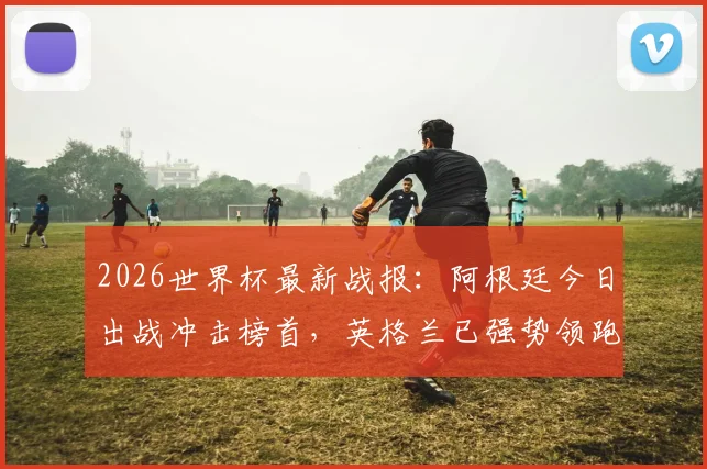 2026世界杯最新战报：阿根廷今日出战冲击榜首，英格兰已强势领跑两天，球迷应援指南
