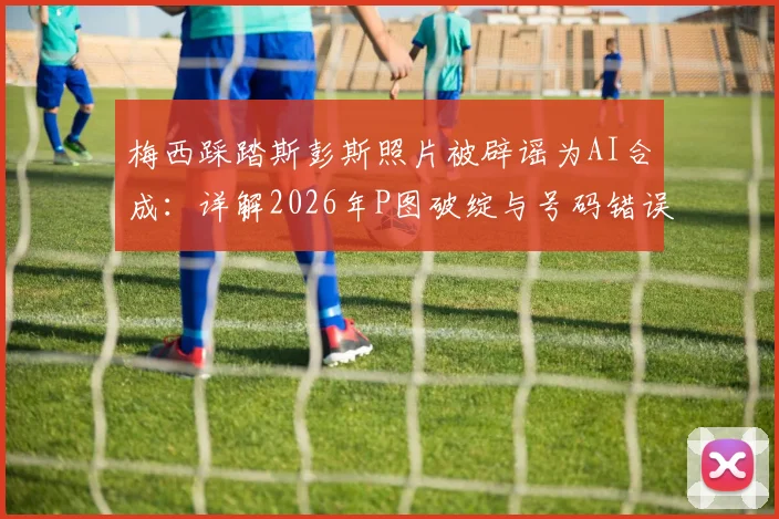 梅西踩踏斯彭斯照片被辟谣为AI合成：详解2026年P图破绽与号码错误，识别假新闻攻略