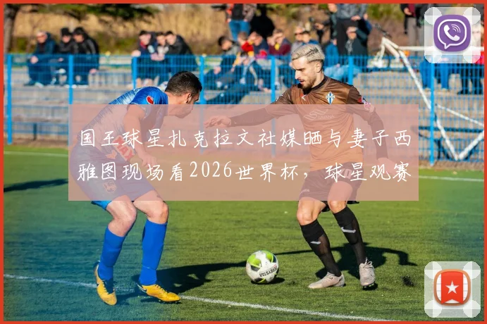 国王球星扎克拉文社媒晒与妻子西雅图现场看2026世界杯，球星观赛动态引热议