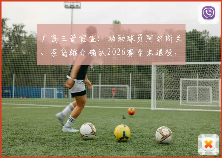 广岛三箭官宣：功勋球员阿尔斯兰、茶岛雄介确认2026赛季末退役，对球队阵容影响几何？