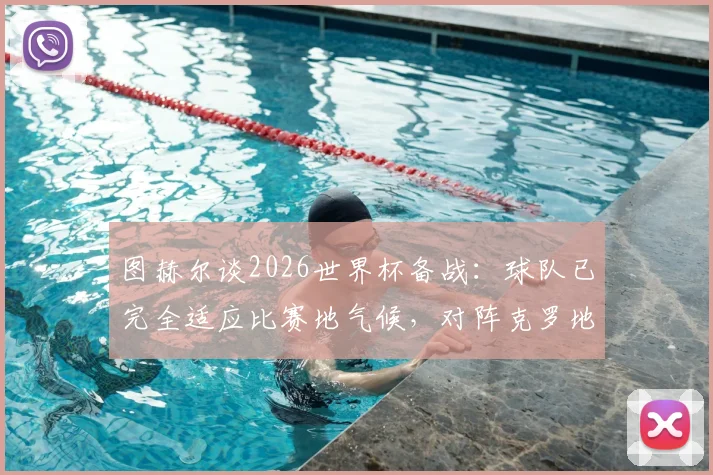 图赫尔谈2026世界杯备战：球队已完全适应比赛地气候，对阵克罗地亚一役已成全队当前首要目标