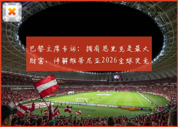 巴黎主席专访：拥有恩里克是最大财富，详解维蒂尼亚2026金球奖竞争力与球队未来规划