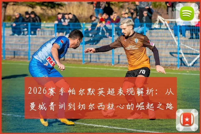 2026赛季帕尔默英超表现解析:从曼城青训到切尔西核心的崛起之路,自信坦言需要机会证明自己