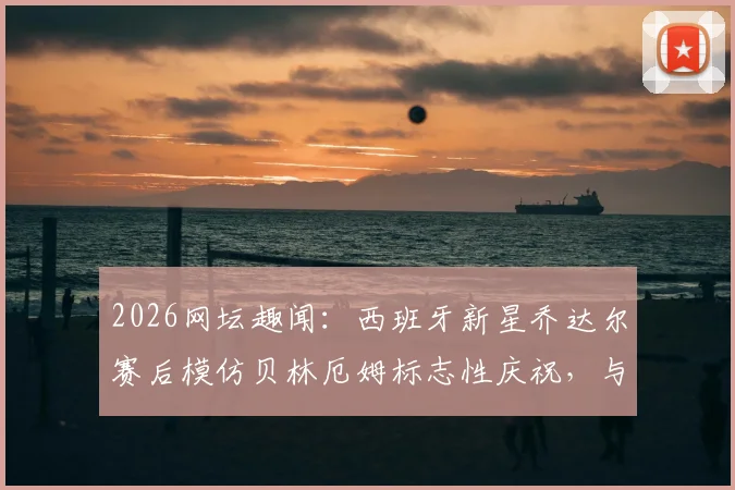 2026网坛趣闻:西班牙新星乔达尔赛后模仿贝林厄姆标志性庆祝,与偶像合影引爆社交媒体