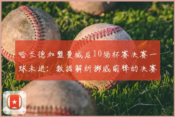 哈兰德加盟曼城后10场杯赛决赛一球未进:数据解析挪威前锋的决赛魔咒与背后原因