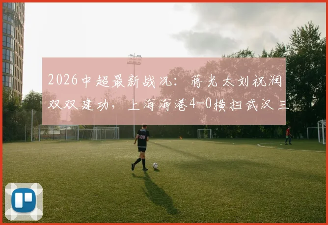 2026中超最新战况：蒋光太刘祝润双双建功，上海海港4-0横扫武汉三镇，赛后技术统计与积分榜深度分析