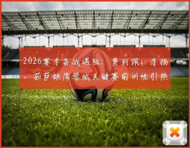 2026赛季备战遇阻：费利佩、李扬、茹萨缺席蓉城关键赛前训练引热议