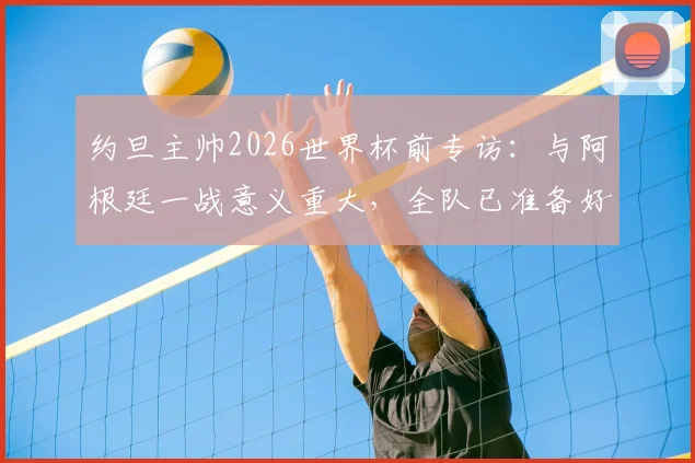 约旦主帅2026世界杯前专访：与阿根廷一战意义重大，全队已准备好向世界展示实力
