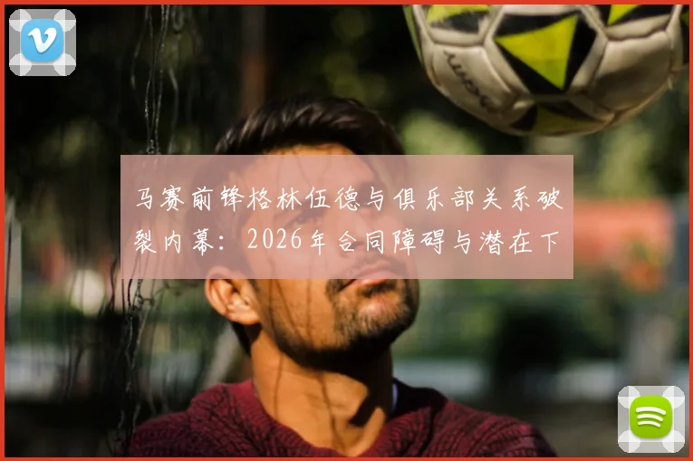 马赛前锋格林伍德与俱乐部关系破裂内幕：2026年合同障碍与潜在下家全解析