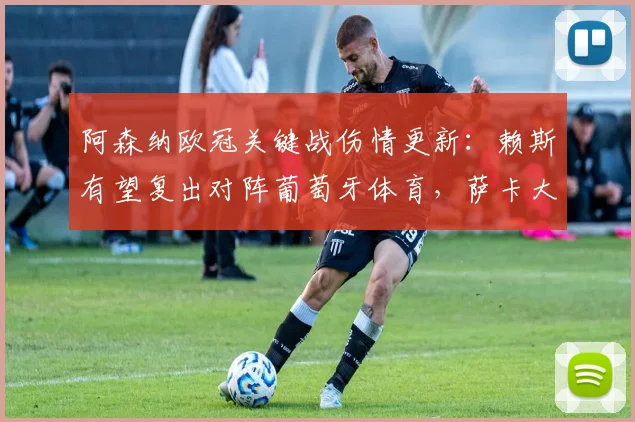 阿森纳欧冠关键战伤情更新：赖斯有望复出对阵葡萄牙体育，萨卡大概率缺席影响几何