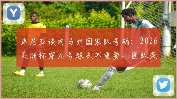 库尼亚谈内马尔国家队号码：2026美洲杯穿几号球衣不重要，团队荣誉高于一切
