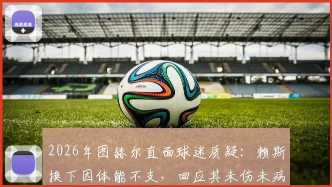 2026年图赫尔直面球迷质疑:赖斯换下因体能不支,回应其未伤未病争议内幕