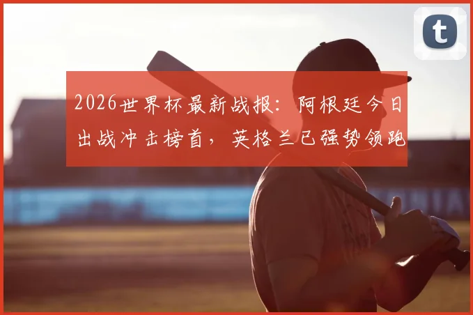 2026世界杯最新战报:阿根廷今日出战冲击榜首,英格兰已强势领跑两天,球迷应援指南