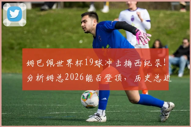 姆巴佩世界杯19球冲击梅西纪录！分析姆总2026能否登顶，历史总进球榜排名前瞻