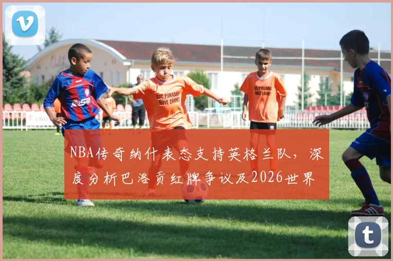 NBA传奇纳什表态支持英格兰队，深度分析巴洛贡红牌争议及2026世界杯前景