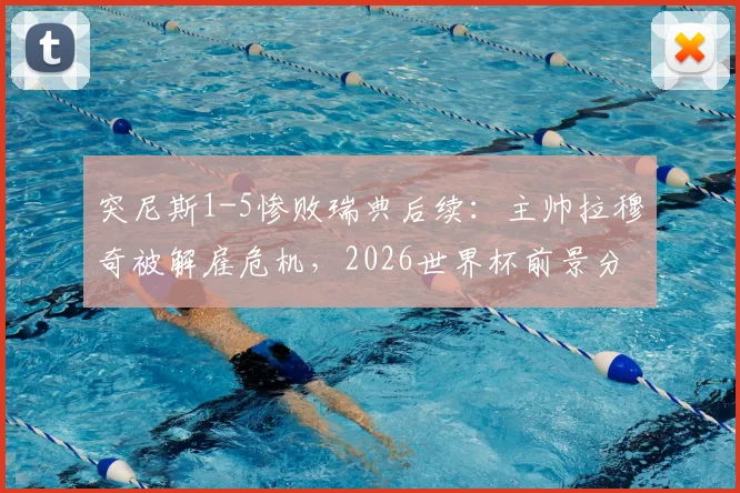 突尼斯1-5惨败瑞典后续：主帅拉穆奇被解雇危机，2026世界杯前景分析与足协决策时间预测