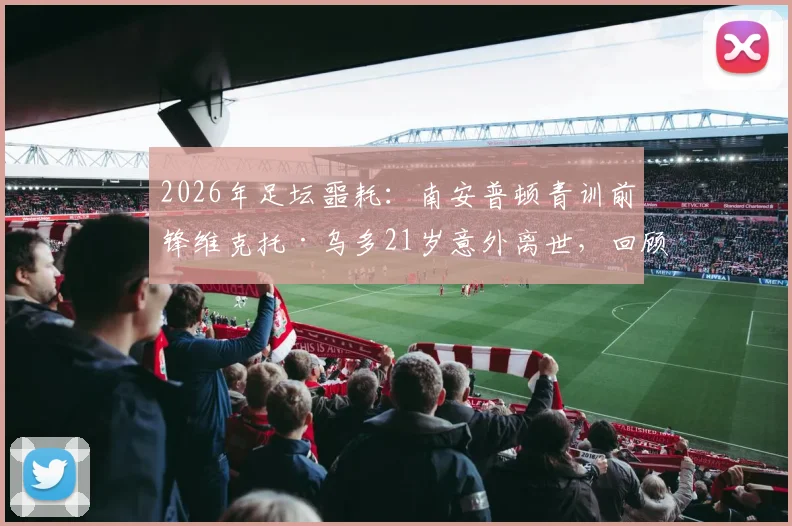 2026年足坛噩耗：南安普顿青训前锋维克托·乌多21岁意外离世，回顾其职业生涯与健康警示