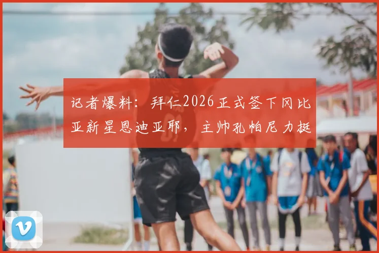 记者爆料:拜仁2026正式签下冈比亚新星恩迪亚耶,主帅孔帕尼力挺其潜力与未来发展前景