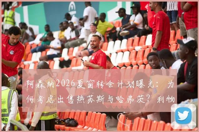 阿森纳2026夏窗转会计划曝光：为何考虑出售热苏斯与哈弗茨？利物浦引进塞内西的可行性分析