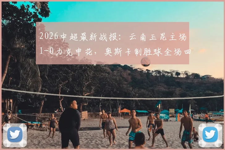 2026中超最新战报：云南玉昆主场1-0力克申花，奥斯卡制胜球全场回放与战术解析